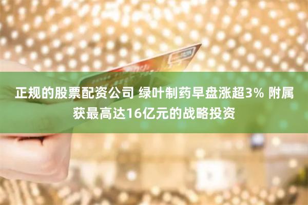 正规的股票配资公司 绿叶制药早盘涨超3% 附属获最高达16亿元的战略投资