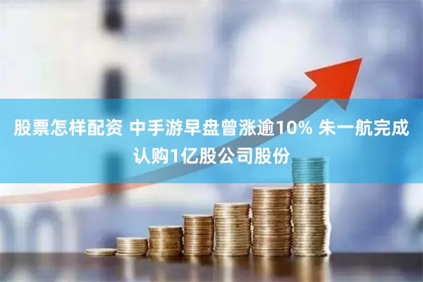 股票怎样配资 中手游早盘曾涨逾10% 朱一航完成认购1亿股公司股份