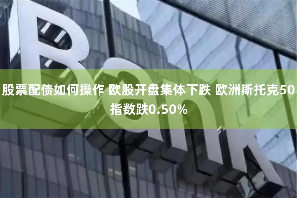 股票配债如何操作 欧股开盘集体下跌 欧洲斯托克50指数跌0.50%