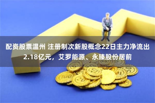 配资股票温州 注册制次新股概念22日主力净流出2.18亿元，艾罗能源、永臻股份居前