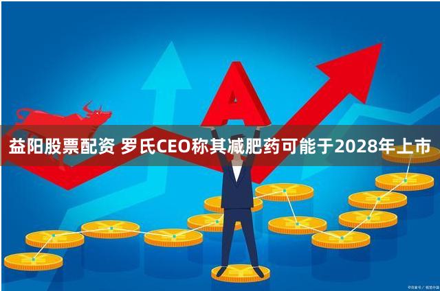 益阳股票配资 罗氏CEO称其减肥药可能于2028年上市