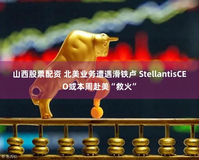 山西股票配资 北美业务遭遇滑铁卢 StellantisCEO或本周赴美“救火”