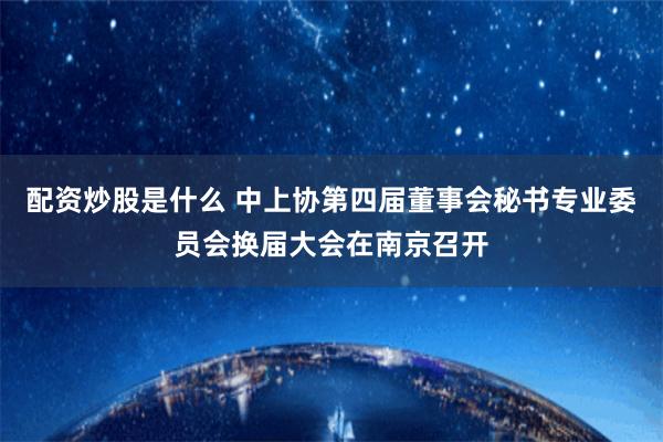 配资炒股是什么 中上协第四届董事会秘书专业委员会换届大会在南京召开