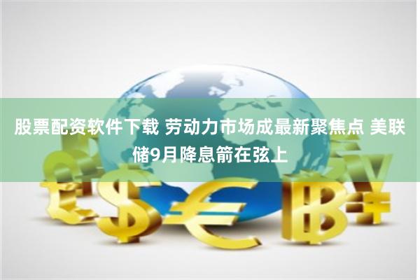 股票配资软件下载 劳动力市场成最新聚焦点 美联储9月降息箭在弦上