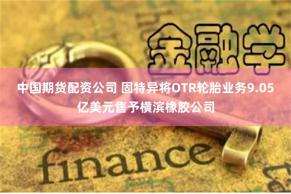 中国期货配资公司 固特异将OTR轮胎业务9.05亿美元售予横滨橡胶公司