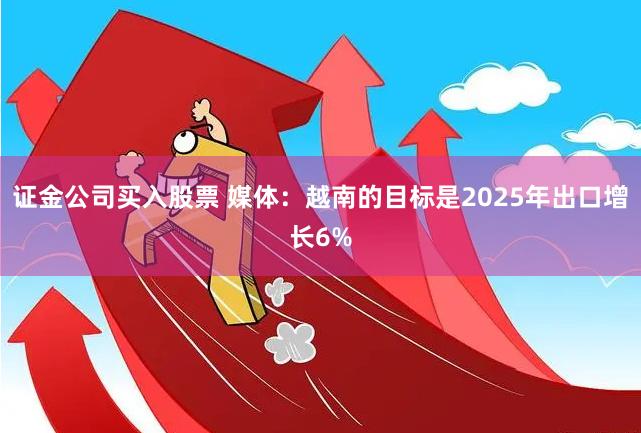 证金公司买入股票 媒体：越南的目标是2025年出口增长6%