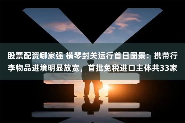 股票配资哪家强 横琴封关运行首日图景：携带行李物品进境明显放宽，首批免税进口主体共33家