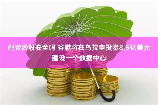 配资炒股安全吗 谷歌将在乌拉圭投资8.5亿美元建设一个数据中心