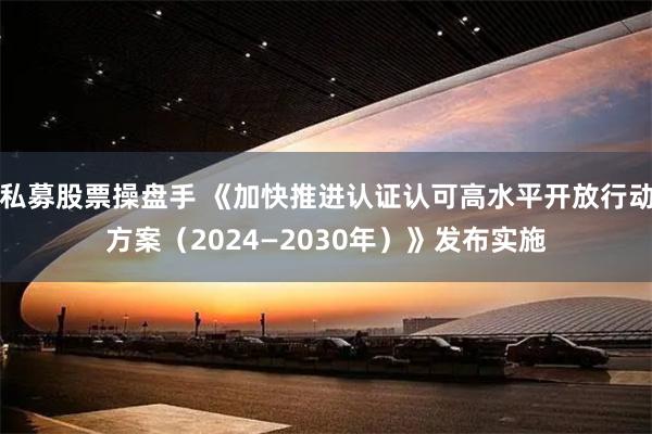 私募股票操盘手 《加快推进认证认可高水平开放行动方案（2024—2030年）》发布实施