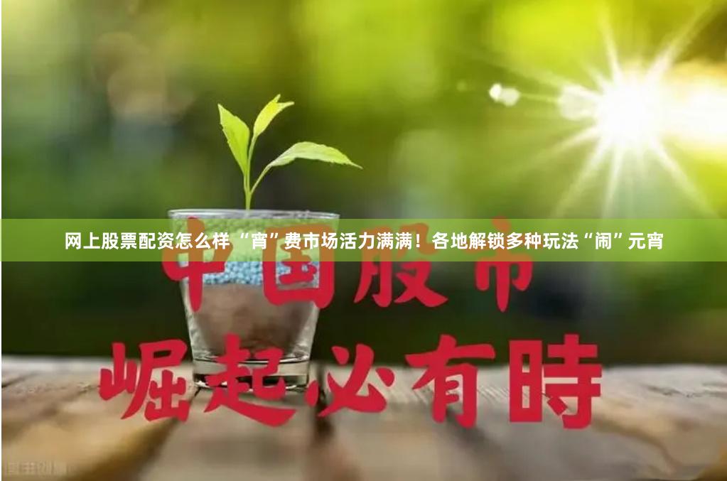 网上股票配资怎么样 “宵”费市场活力满满！各地解锁多种玩法“闹”元宵