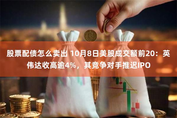 股票配债怎么卖出 10月8日美股成交额前20：英伟达收高逾4%，其竞争对手推迟IPO