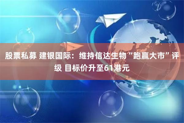 股票私募 建银国际：维持信达生物“跑赢大市”评级 目标价升至61港元