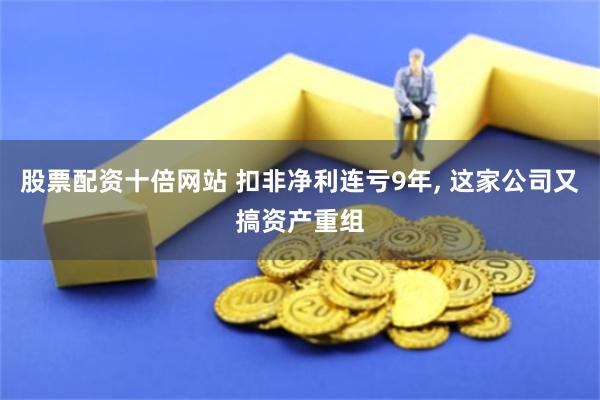 股票配资十倍网站 扣非净利连亏9年, 这家公司又搞资产重组