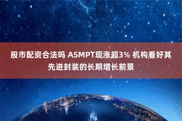 股市配资合法吗 ASMPT现涨超3% 机构看好其先进封装的长期增长前景