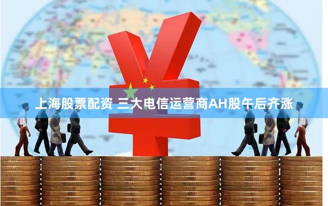 上海股票配资 三大电信运营商AH股午后齐涨