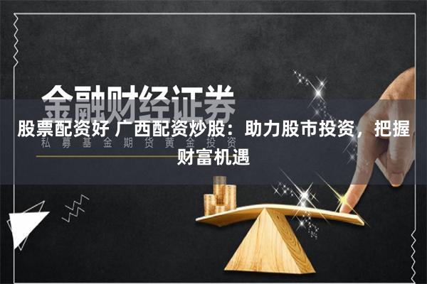 股票配资好 广西配资炒股：助力股市投资，把握财富机遇