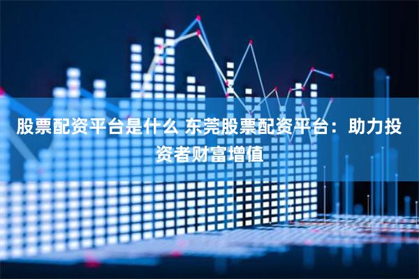 股票配资平台是什么 东莞股票配资平台：助力投资者财富增值