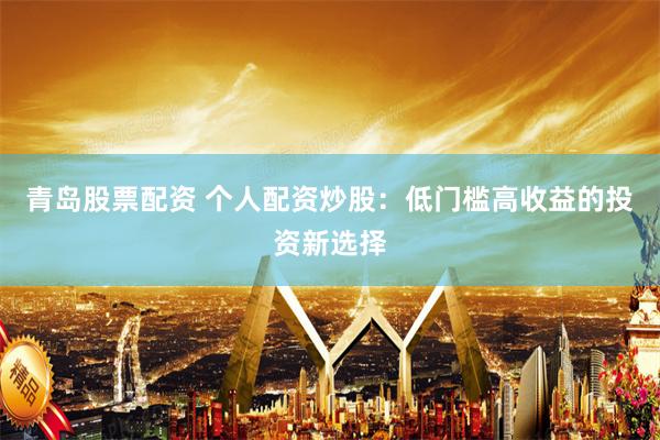 青岛股票配资 个人配资炒股：低门槛高收益的投资新选择