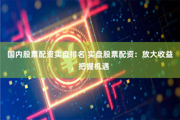 国内股票配资实盘排名 实盘股票配资：放大收益，把握机遇
