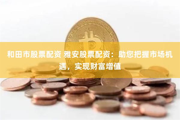 和田市股票配资 雅安股票配资：助您把握市场机遇，实现财富增值