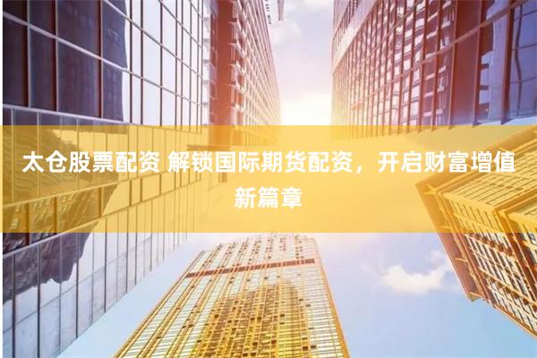 太仓股票配资 解锁国际期货配资，开启财富增值新篇章