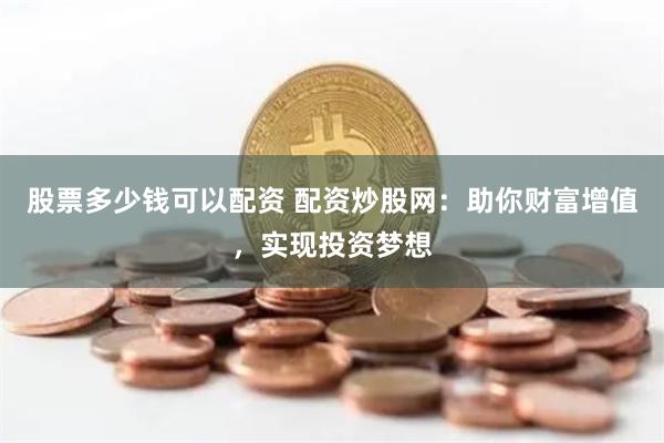 股票多少钱可以配资 配资炒股网：助你财富增值，实现投资梦想