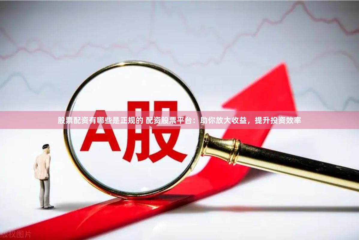 股票配资有哪些是正规的 配资股票平台：助你放大收益，提升投资效率
