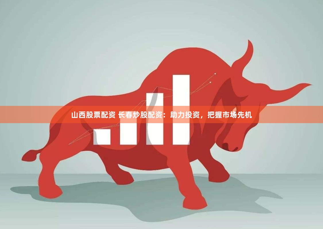 山西股票配资 长春炒股配资：助力投资，把握市场先机
