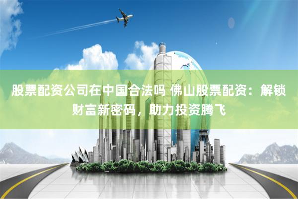 股票配资公司在中国合法吗 佛山股票配资：解锁财富新密码，助力投资腾飞
