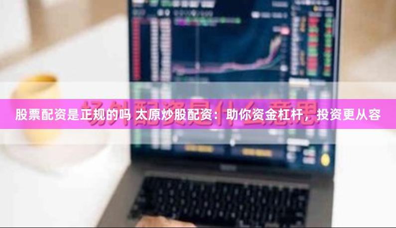 股票配资是正规的吗 太原炒股配资：助你资金杠杆，投资更从容