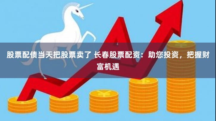 股票配债当天把股票卖了 长春股票配资：助您投资，把握财富机遇
