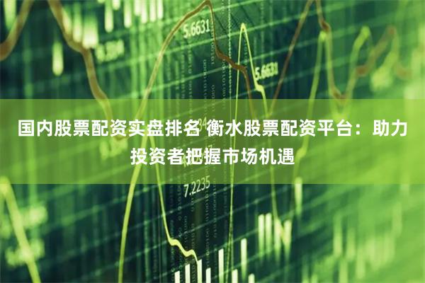 国内股票配资实盘排名 衡水股票配资平台：助力投资者把握市场机遇
