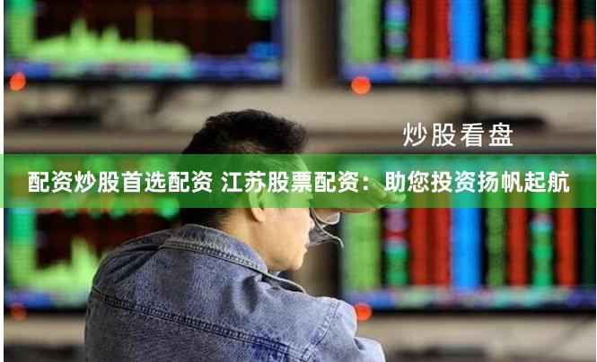 配资炒股首选配资 江苏股票配资：助您投资扬帆起航