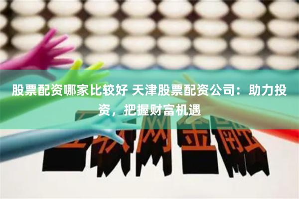 股票配资哪家比较好 天津股票配资公司：助力投资，把握财富机遇