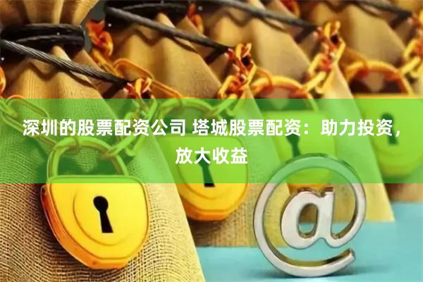 深圳的股票配资公司 塔城股票配资：助力投资，放大收益