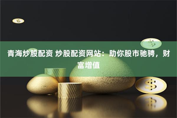 青海炒股配资 炒股配资网站：助你股市驰骋，财富增值