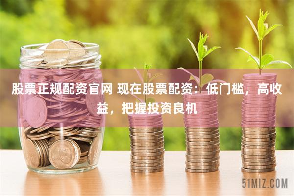 股票正规配资官网 现在股票配资：低门槛，高收益，把握投资良机
