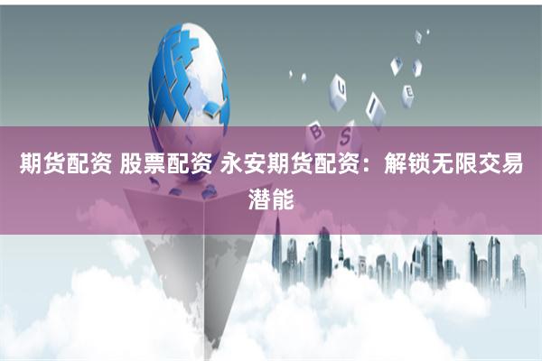 期货配资 股票配资 永安期货配资：解锁无限交易潜能